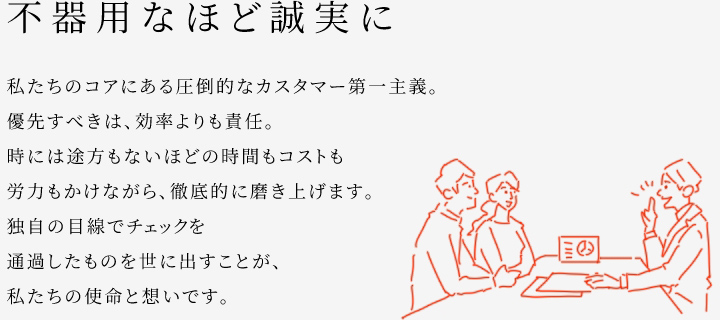 
						不器用なほど誠実に
						私たちのコアにある圧倒的なカスタマー第一主義。
						優(yōu)先すべきは、効率よりも責(zé)任。
						時(shí)には途方もないほどの時(shí)間もコストも労力もかけながら、徹底的に磨き上げます。
						獨(dú)自の目線でチェックを通過したものを世に出すことが、私たちの使命と想いです。
					