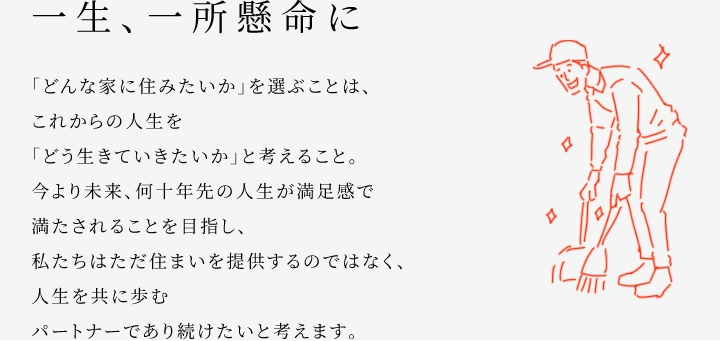 
						一生、一所懸命に
						「どんな家に住みたいか」を選ぶことは、これからの人生を「どう生きていきたいか」と考えること。
						今より未來、何十年先の人生が満足感で満たされることを目指し、私たちはただ住まいを提供するのではなく、人生を共に歩むパートナーであり続けたいと考えます。
					