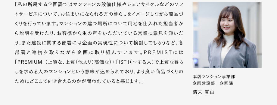 
						「私の所屬する企畫課ではマンションの設(shè)備仕様やシェアサイクルなどのソフトサーピスについて、お住まいになられる方の暮らしをイメージしながら商品づくリを行っています。
						マンションの建つ場(chǎng)所について用地を仕入れた擔(dān)當(dāng)者から説明を受けたり、お客様から生の聲をいただいている営業(yè)に意見を仰いだリ、また建設(shè)に関する部署には企畫の実現(xiàn)性について検討してもらうなど、各部署と連攜を取りながら企畫に取り組んでいます。
						PREMISTには「PREMIUM」（上質(zhì)な、上質(zhì)（他より）高価な）+「IST」（～する人）で上質(zhì)な暮らしを求める人のマンションという意味が込められており、よリ良い商品づくりのためにどこまで向き合えるのかが問われていると感じます。」
						本店マンション事業(yè)部 企畫建設(shè)部 企畫課 清末 真由
					