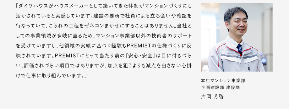 
						「ダイワハウスがハウスメーカーとして築いてきた體制がマンションづくりにも活かされていると実感しています。
						建設(shè)の要所で社員による立ち?xí)い浯_認(rèn)を行なっていて、こられの工程をゼネコンまかせにすることはありません。
						當(dāng)社としての事業(yè)領(lǐng)域が多岐に亙るため、マンション事業(yè)部以外の技術(shù)者のサポートを受けていますし、他領(lǐng)域の実績(jī)に基づく経験もPREMISTの仕様づくりに反映されています。
						PREMISTにとって當(dāng)たり前の『安心?安全』は目に付きづらい、評(píng)価されづらい項(xiàng)目ではありますが、加點(diǎn)を狙うよりも減點(diǎn)を出さない心掛けで仕事に取リ組んでいます。」
						本店マンション事業(yè)部 企畫建設(shè)部 建設(shè)課 片岡 芳啓
					