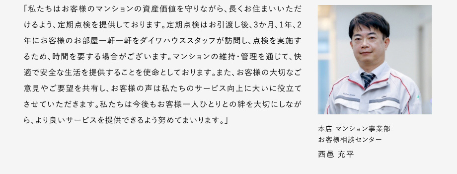 
						「私たちはお客様のマンションの資産価値を守りながら、長(zhǎng)くお住まいいただけるよう、定期點(diǎn)検を提供しております。
						定期點(diǎn)検はお引渡し後、3か月、1年、2年にお客様のお部屋一軒一軒をダイワハウススタッフが訪問し、點(diǎn)検を?qū)g施するため、時(shí)間を要する場(chǎng)合がございます。
						マンションの維持?管理を通じて、快適で安全な生活を提供することを使命としております。
						また、お客様の大切なご意見やご要望を共有し、お客様の聲は私たちのサービス向上に大いに役立てさせていただきます。
						私たちは今後もお客様一人ひとりとの絆を大切にしながら、より良いサーピスを提供できるよう努めてまいります。」
						本店マンション事業(yè)部 お客様相談センター 西邑 充平
					