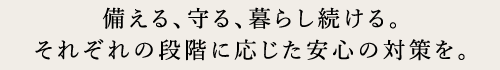 備える、守る、暮らしを続ける。それぞれの段階に応じた安心の対策を。