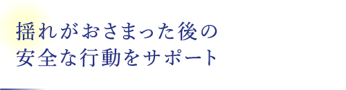 揺れがおさまった後の安全な行動をサポート