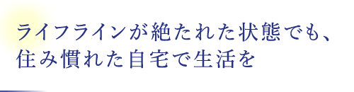 ライフラインが絶たれた狀態(tài)でも、住み慣れた自宅で生活を