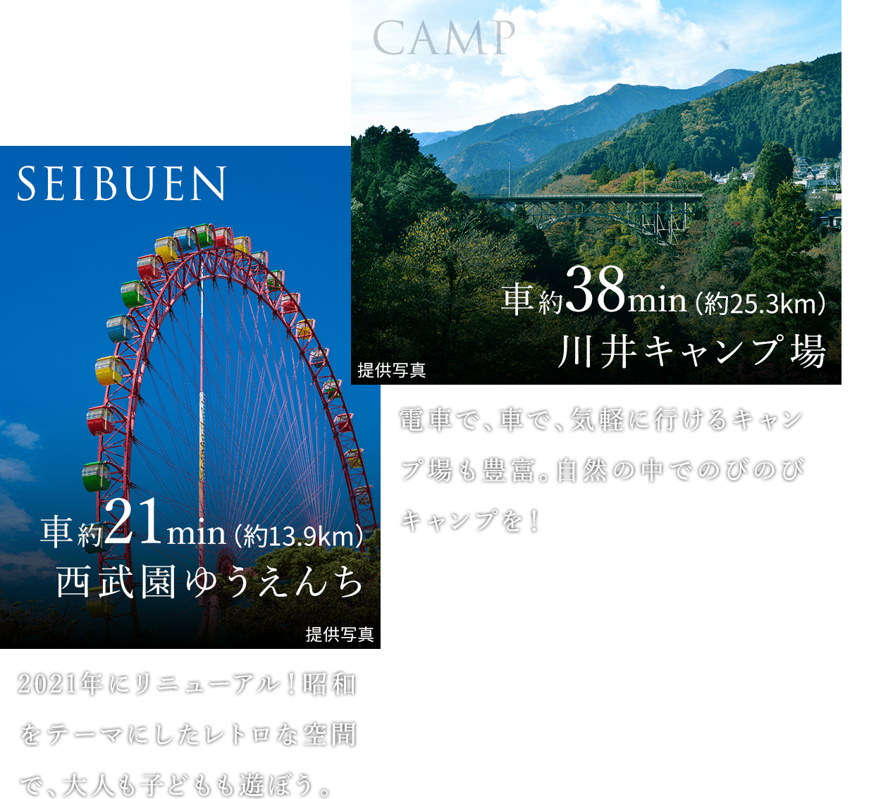 SEIBUEN 車約21min（約13.9km） 西武園ゆうえんち：2021年にリニューアル！昭和をテーマにしたレトロな空間で、大人も子どもも遊ぼう。。｜CAMP 車約38min（約25.3km） 川井キャンプ場：電車で、車で、気軽に行けるキャンプ場も豊富。自然の中でのびのびキャンプを！