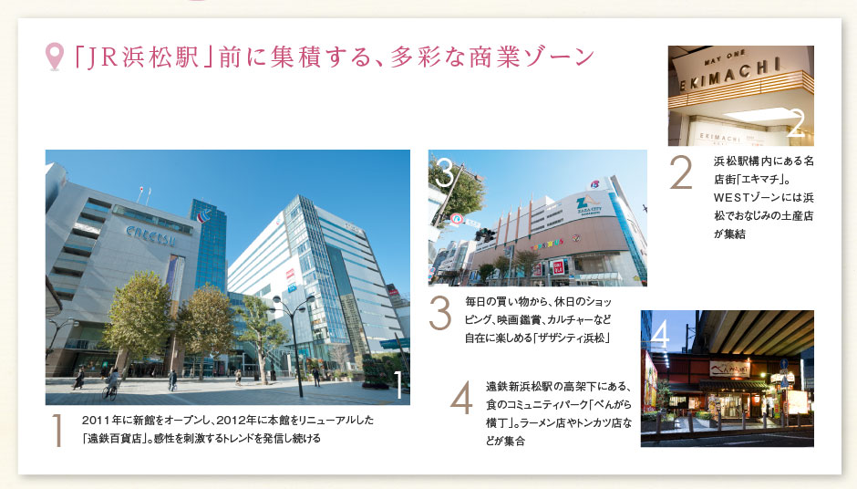 「JR浜松駅」前に集積する、多彩な商業(yè)ゾーン ［1］2011年に新館をオープンし、2012年に本館をリニューアルした「遠(yuǎn)鉄百貨店」。感性を刺激するトレンドを発信し続ける ［2］浜松駅構(gòu)內(nèi)にある名店街「エキマチ」。WESTゾーンには浜松でおなじみの土産店が集結(jié) ［3］毎日の買い物から、休日のショッピング、映畫(huà)鑑賞、カルチャーなど自在に楽しめる「ザザシティ浜松」 ［4］遠(yuǎn)鉄新浜松駅の高架下にある、食のコミュニティパーク「べんがら橫丁」。ラーメン店やトンカツ店などが集合