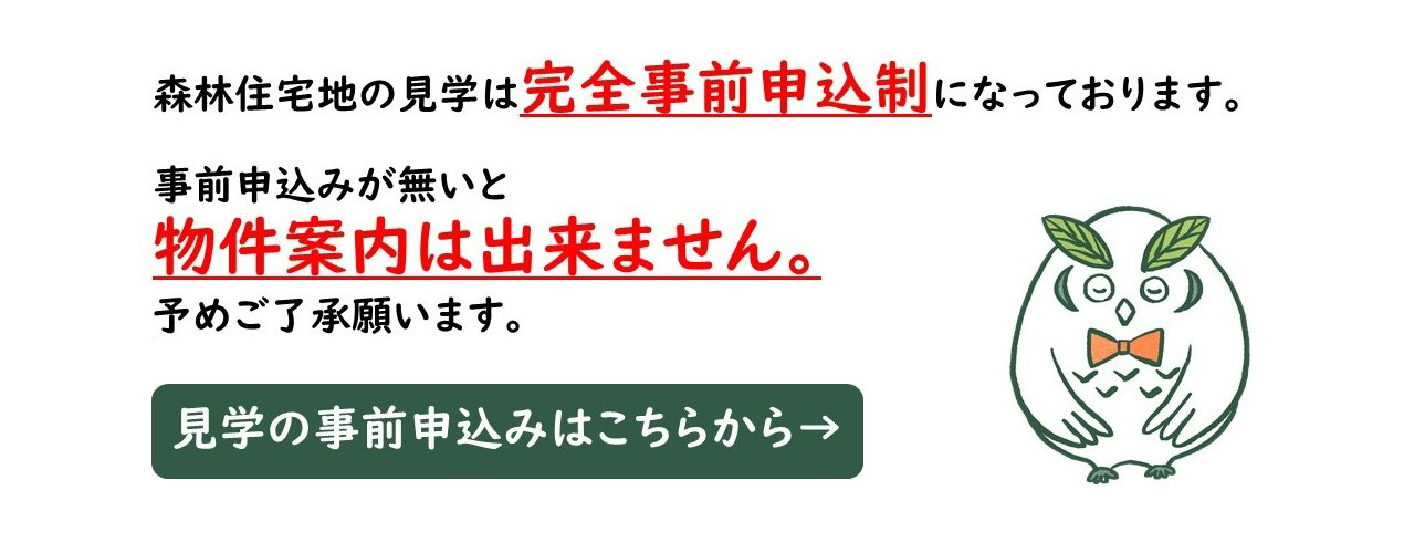 森林住宅地の見學(xué)は完全事前申込制になっております。事前申込みが無(wú)いと物件案內(nèi)は出來(lái)ません。予めご了承願(yuàn)います。 見學(xué)の事前申込みはこちらから