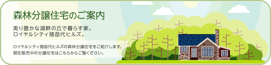 森林分譲住宅のご案內 実り豊かな湖畔の丘で暮らす家。ロイヤルシティ豬苗代ヒルズ。 ロイヤルシティ豬苗代ヒルズの森林分譲住宅をご紹介します。現在販売中の分譲住宅はこちらからご覧ください。