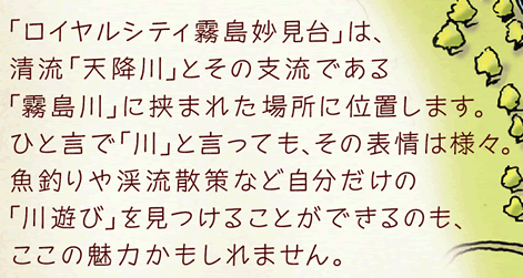 「ロイヤルシティ霧島妙見臺(tái)」は、清流「天降川」とその支流である「霧島川」に挾まれた場所に位置します。ひと言で「川」と言っても、その表情は様々。魚釣りや渓流散策など自分だけの「川遊び」を見つけることができるのも、ここの魅力かもしれません。