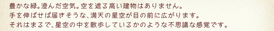 豊かな緑。澄んだ空気?？栅蛘冥敫撙そㄎ铯悉ⅳ辘蓼护蟆Ｊ证蛏欷肖护袑盲饯Δ省狐cの星空が目の前に広がります。それはまるで、星空の中を散歩しているかのような不思議な感覚です。