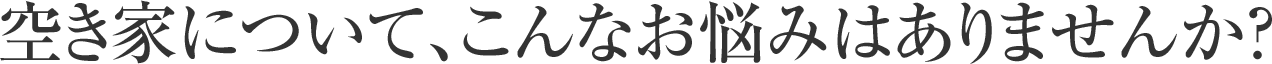 空き家について、こんなお悩みはありませんか？