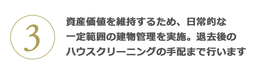 3 資産価値を維持するため、日常的な一定範(fàn)囲の建物管理を?qū)g施。退去後のハウスクリーニングの手配まで行います