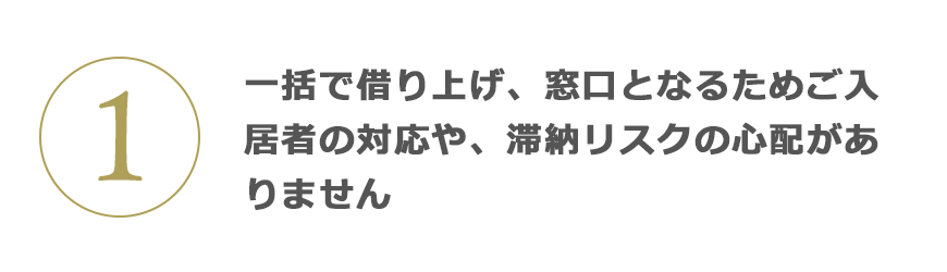 1 一括で借り上げ、窓口となるためご入居者の対応や、滯納リスクの心配がありません