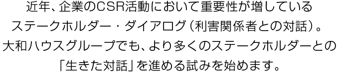 近年、企業のCSR活動において重要性が増しているステークホルダー?ダイアログ（利害関係者との対話）。大和ハウスグループでも、より多くのステークホルダーとの「生きた対話」を進める試みを始めます。