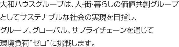 大和ハウスグループは、人?街?暮らしの価値共創グループとしてサステナブルな社會の実現を目指し、グループ、グローバル、サプライチェーンを通じて環境負荷“ゼロ”に挑戦します。