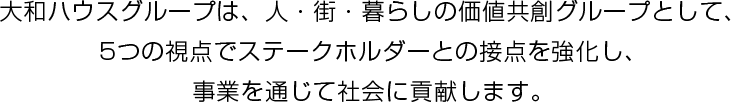 大和ハウスグループは、人?街?暮らしの価値共創グループとして、5つの視點でステークホルダーとの接點を強化し、事業を通じて社會に貢獻します。