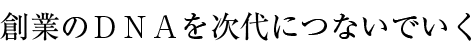 創(chuàng)業(yè)のDNAを次代につないでいく