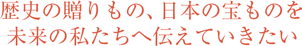 歴史の贈りもの、日本の寶ものを未來の私たちへ伝えていきたい