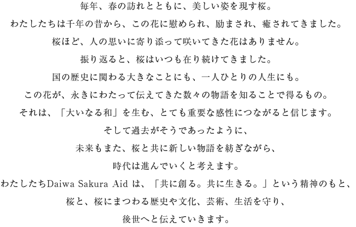 毎年、春の訪れとともに、美しい姿を現(xiàn)す桜。わたしたちは千年の昔から、この花に慰められ、勵まされ、癒されてきました。 桜ほど、人の思いに寄り添って咲いてきた花はありません。 振り返ると、桜はいつも在り続けてきました。 國の歴史に関わる大きなことにも、一人ひとりの人生にも。 この花が、永きにわたって伝えてきた數(shù)々の物語を知ることで得るもの。 それは、「大いなる和」を生む、とても重要な感性につながると信じます。 そして過去がそうであったように、未來もまた、桜と共に新しい物語を紡ぎながら、時(shí)代は進(jìn)んでいくと考えます。 わたしたちDaiwa Sakura Aid は、「共に創(chuàng)る。共に生きる?！工趣い瘠韦猡?、桜と、桜にまつわる歴史や文化、蕓術(shù)、生活を守り、後世へと伝えていきます。