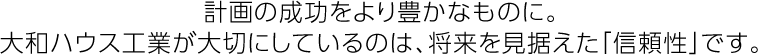 計畫の成功をより豊かなものに。大和ハウス工業が大切にしているのは、將來を見據えた「信頼性」です。