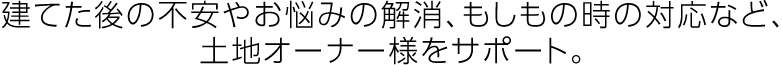 建てた後の不安やお悩みの解消、もしもの時の対応など、土地オーナー様をサポート。