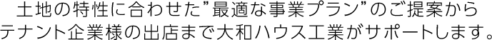 土地の特性に合わせた”最適な事業(yè)プラン”のご提案からテナント企業(yè)様の出店まで大和ハウス工業(yè)がサポートします。