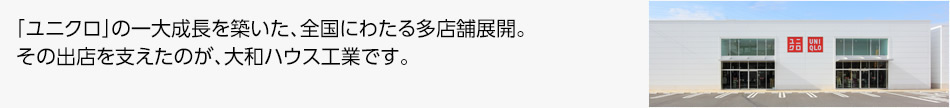「ユニクロ」の一大成長を築いた、全國にわたる多店舗展開。その出店を支えたのが、大和ハウス工業です。