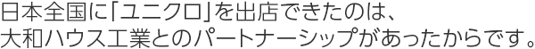 日本全國に「ユニクロ」を出店できたのは、大和ハウス工業とのパートナーシップがあったからです。