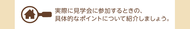 実際に見學會に參加するときの、具體的なポイントについて紹介しましょう。