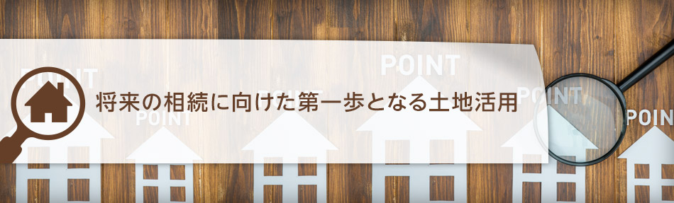 將來の相続に向けた第一歩となる土地活用