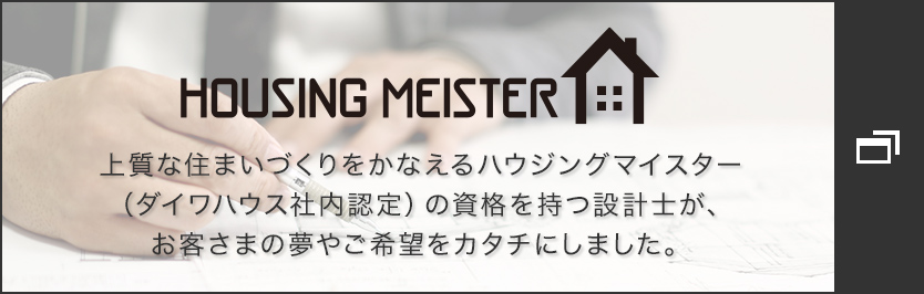 HOUSING MEISTER　上質(zhì)な住まいづくりをかなえるハウジングマイスター（ダイワハウス社內(nèi)認定）の資格を持つ設(shè)計士が、お客さまの夢やご希望をカタチにしました。