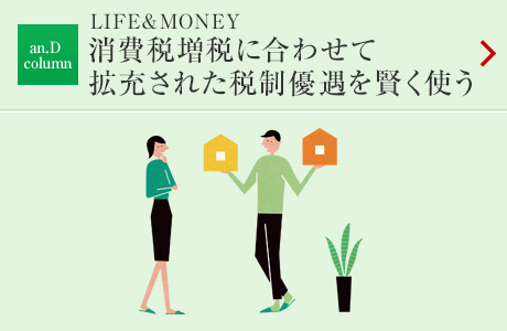 an.D column：LIFE&MONEY 消費稅増稅に合わせて拡充された稅制優遇を賢く使う