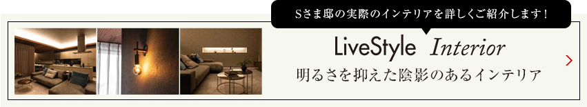 Sさま邸の実際のインテリアを詳しくご紹介します livestyle　Interior 明るさを抑えた陰影のあるインテリア