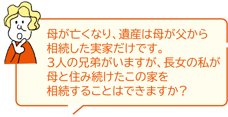 母が亡くなり、遺産は母が父から相続した実家だけです。3人の兄弟がいますが、長女の私が母と住み続けたこの家を相続することはできますか？