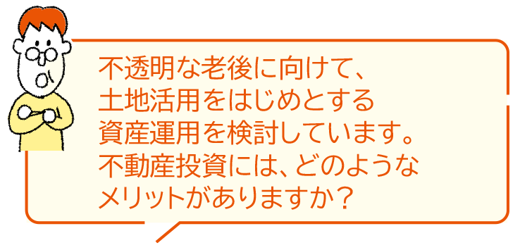 不透明な老後に向けて、土地活用をはじめとする資産運用を検討しています。不動産投資には、どのようなメリットがありますか？