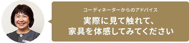 コーディネーターからのアドバイス　実際に見て觸れて、家具を體感してみてください