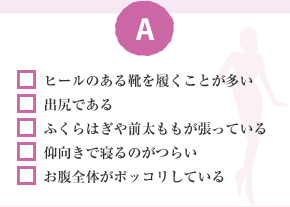 □ ヒールのある靴を履くことが多い　□ 出尻である　□ ふくらはぎや前太ももが張っている　□ 仰向きで寢るのがつらい　□ お腹全體がポッコリしている