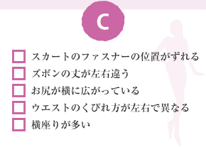 □ スカートのファスナーの位置がずれる　□ ズボンの丈が左右違う　□ お尻が橫に広がっている　□ ウエストのくびれ方が左右で異なる　□ 橫座りが多い