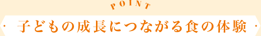 POINT 子どもの成長につながる食の體験