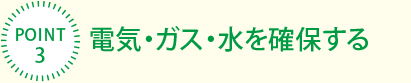 [POINT3]電気?ガス?水を確保する