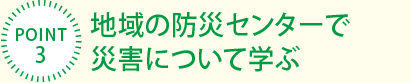 [POINT3]地域の防災センターで災害について學ぶ