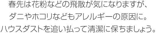 春先は花粉などの飛散が気になりますが、ダニやホコリなどもアレルギーの原因に。ハウスダストを追い払って清潔に保ちましょう。