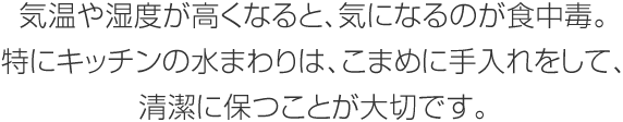 気溫や濕度が高くなると、気になるのが食中毒。特にキッチンの水まわりは、こまめに手入れをして、清潔に保つことが大切です。