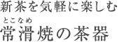 新茶を気軽に楽しむ 常滑（とこなめ）焼の茶器