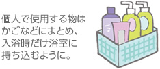 個(gè)人で使用する物はかごなどにまとめ、入浴時(shí)だけ浴室に持ち込むように。