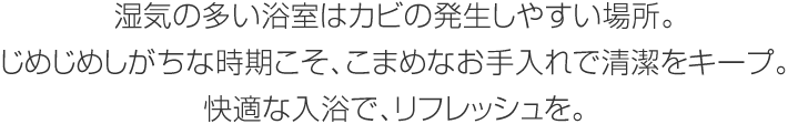 濕気の多い浴室はカビの発生しやすい場(chǎng)所。じめじめしがちな時(shí)期こそ、こまめなお手入れで清潔をキープ。快適な入浴で、リフレッシュを。