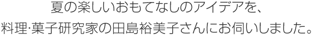 夏の楽しいおもてなしのアイデアを、料理?菓子研究家の田島裕美子さんにお伺いしました。