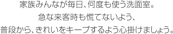 家族みんなが毎日、何度も使う洗面室。急な來客時も慌てないよう、普段から、きれいをキープするよう心掛けましょう。