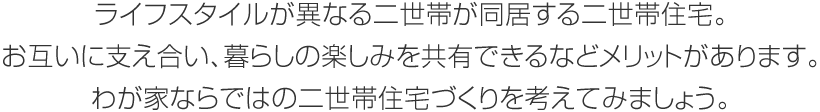 ライフスタイルが異なる二世帯が同居する二世帯住宅。お互いに支え合い、暮らしの楽しみを共有できるなどメリットがあります。わが家ならではの二世帯住宅づくりを考えてみましょう。