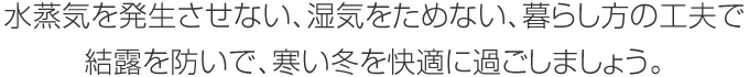 水蒸気を発生させない、濕気をためない、暮らし方の工夫で結(jié)露を防いで、寒い冬を快適に過(guò)ごしましょう。